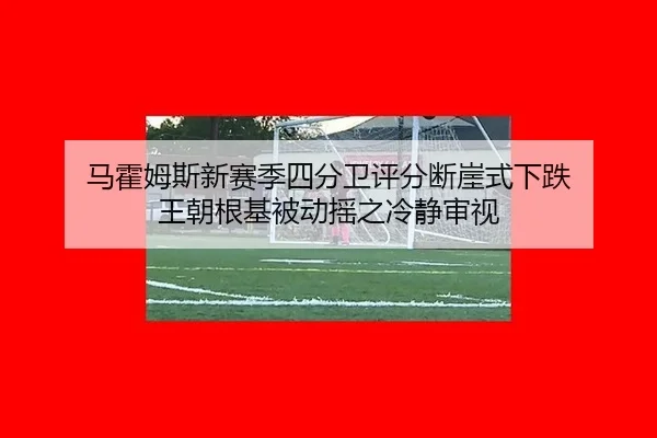马霍姆斯新赛季四分卫评分断崖式下跌 王朝根基被动摇之冷静审视